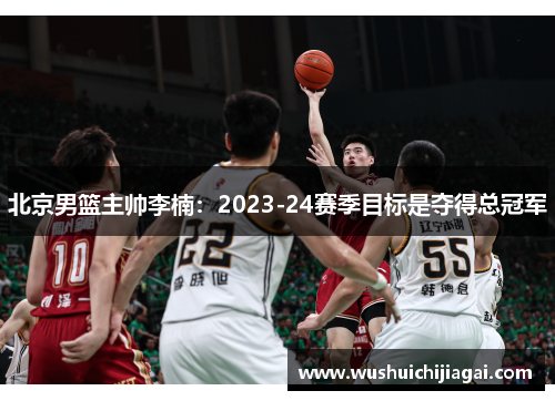 北京男篮主帅李楠：2023-24赛季目标是夺得总冠军