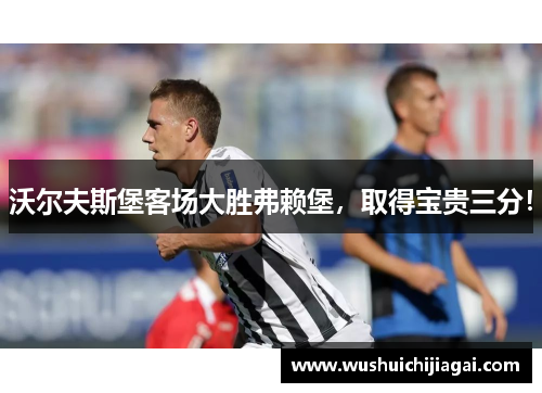 沃尔夫斯堡客场大胜弗赖堡，取得宝贵三分！