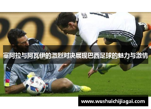 塞阿拉与阿瓦伊的激烈对决展现巴西足球的魅力与激情